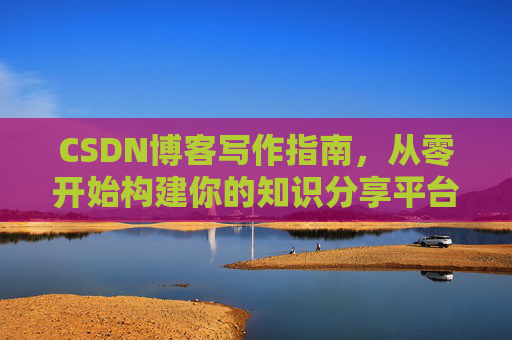 CSDN博客写作指南,从零开始构建你的知识分享平台 CSDN博客写作指南,从零开始构建你的知识分享平台